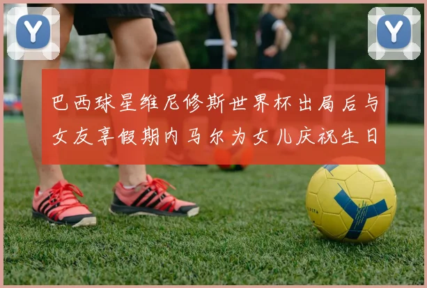 巴西球星维尼修斯世界杯出局后与女友享假期内马尔为女儿庆祝生日