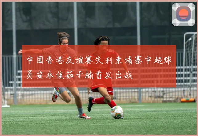 中国香港友谊赛失利柬埔寨中超球员安永佳茹子楠首发出战