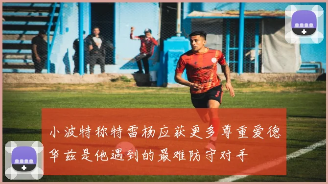 小波特称特雷杨应获更多尊重爱德华兹是他遇到的最难防守对手