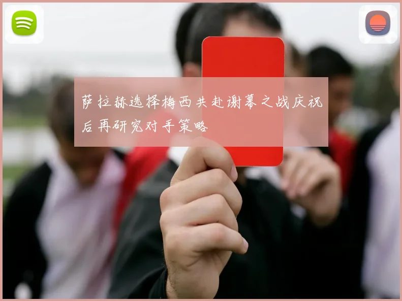 萨拉赫选择梅西共赴谢幕之战庆祝后再研究对手策略