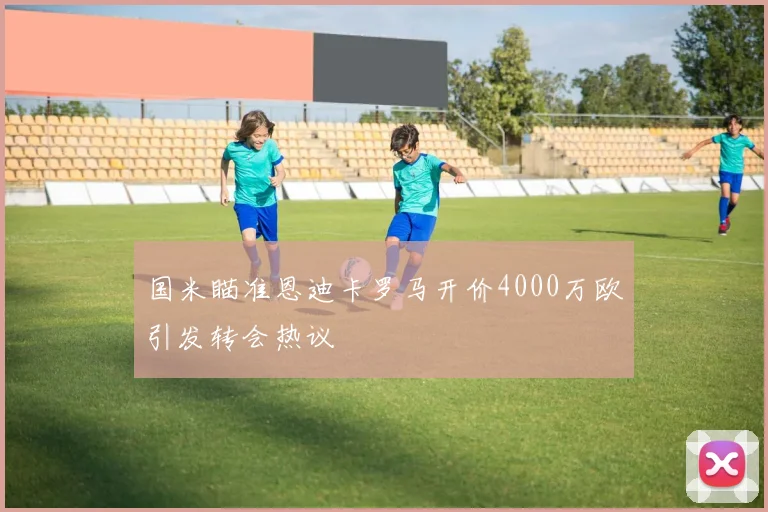 国米瞄准恩迪卡罗马开价4000万欧引发转会热议
