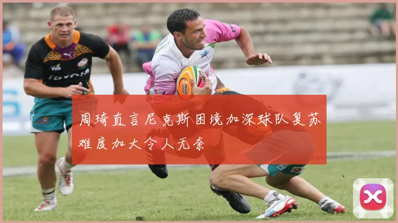 周琦直言尼克斯困境加深球队复苏难度加大令人无奈
