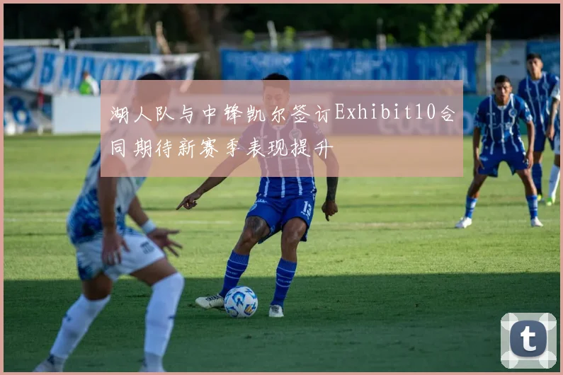 湖人队与中锋凯尔签订Exhibit10合同期待新赛季表现提升