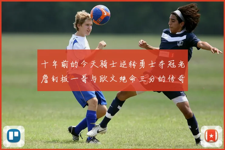 十年前的今天骑士逆转勇士夺冠老詹钉板一哥与欧文绝命三分的传奇时刻