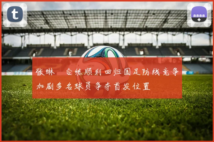 张琳芃合练顺利回归国足防线竞争加剧多名球员争夺首发位置