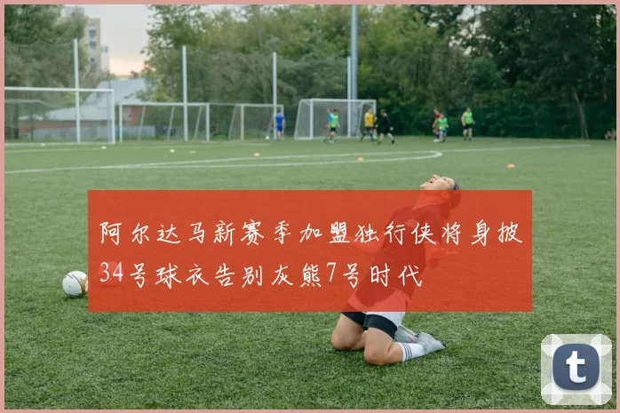 阿尔达马新赛季加盟独行侠将身披34号球衣告别灰熊7号时代