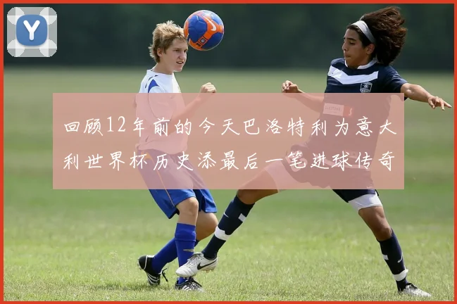 回顾12年前的今天巴洛特利为意大利世界杯历史添最后一笔进球传奇