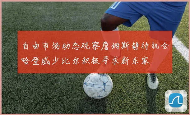 自由市场动态观察詹姆斯静待机会哈登威少比尔积极寻求新东家