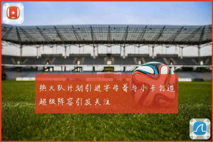 热火队计划引进字母哥与小卡打造超级阵容引发关注