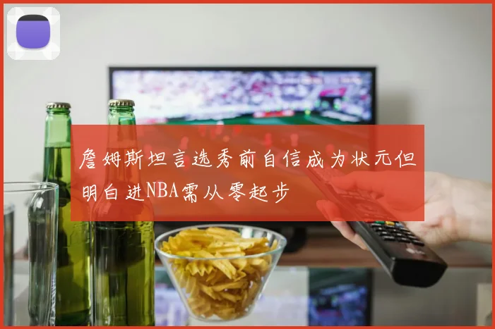 詹姆斯坦言选秀前自信成为状元但明白进NBA需从零起步