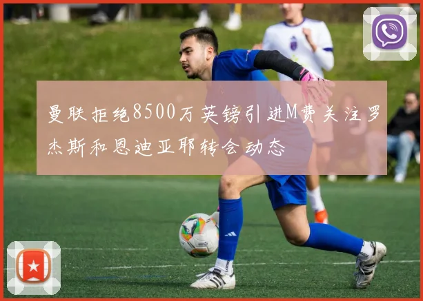 曼联拒绝8500万英镑引进M费关注罗杰斯和恩迪亚耶转会动态