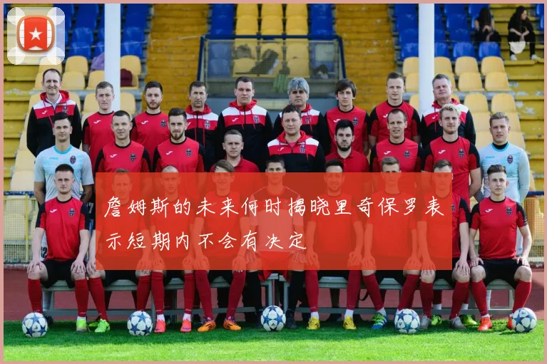 詹姆斯的未来何时揭晓里奇保罗表示短期内不会有决定