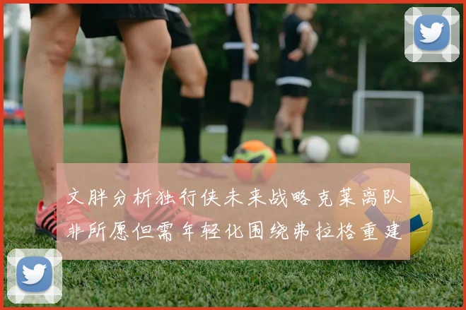 文胖分析独行侠未来战略克莱离队非所愿但需年轻化围绕弗拉格重建