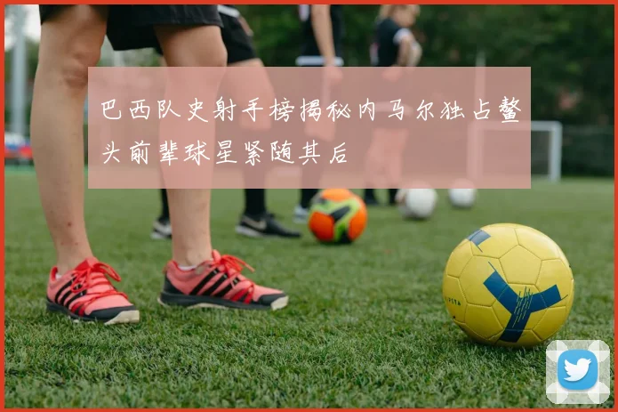 巴西队史射手榜揭秘内马尔独占鳌头前辈球星紧随其后