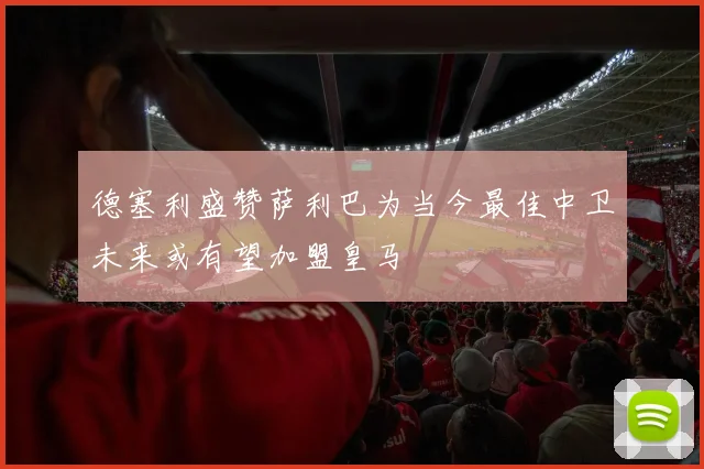 德塞利盛赞萨利巴为当今最佳中卫未来或有望加盟皇马