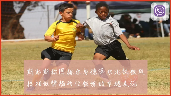 斯彭斯称图赫尔与德泽尔比执教风格相似赞扬两位教练的卓越表现