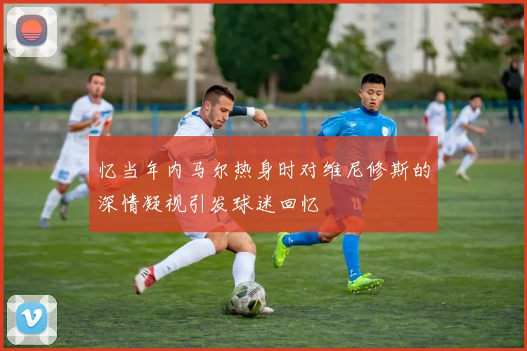 忆当年内马尔热身时对维尼修斯的深情凝视引发球迷回忆