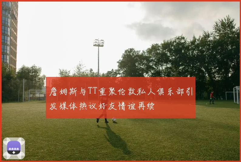 詹姆斯与TT重聚伦敦私人俱乐部引发媒体热议好友情谊再续