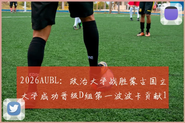 2026AUBL：政治大学战胜蒙古国立大学成功晋级D组第一波波卡贡献15分12篮板