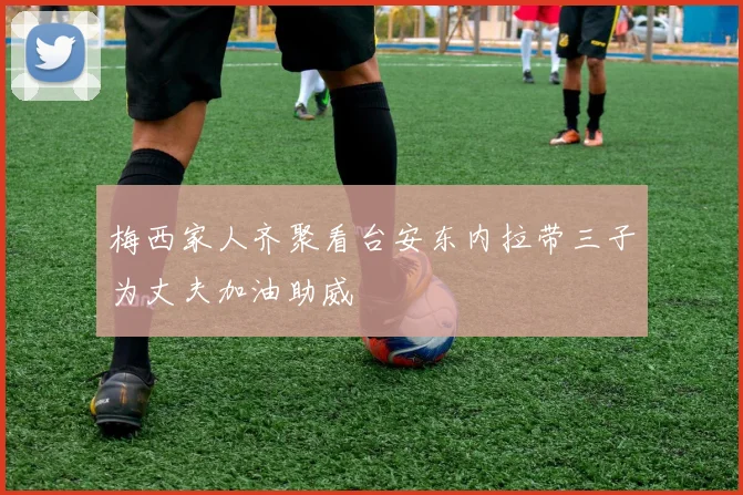 梅西家人齐聚看台安东内拉带三子为丈夫加油助威