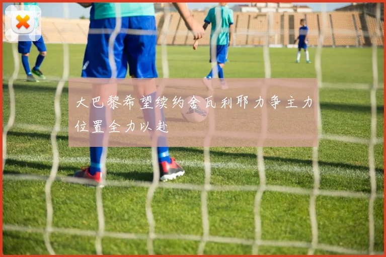 大巴黎希望续约舍瓦利耶力争主力位置全力以赴