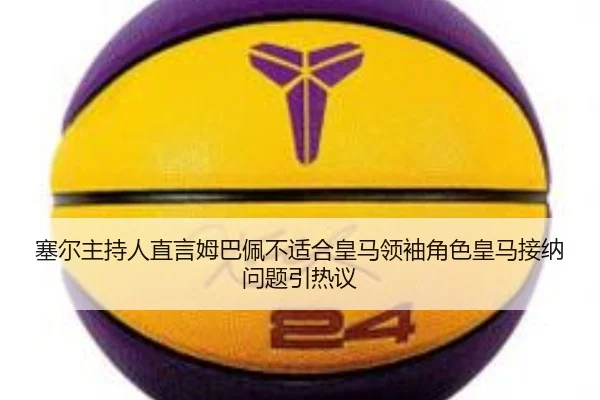 塞尔主持人直言姆巴佩不适合皇马领袖角色皇马接纳问题引热议